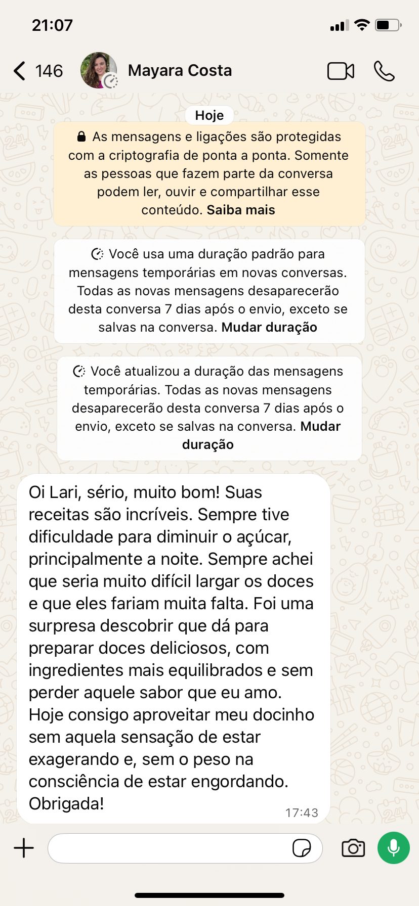 Print de WhatsApp de Mayara Costa: Oi Lari, sério, muito bom! Suas receitas são incríveis. Sempre tive dificuldade para diminuir o açúcar, principalmente à noite. Sempre achei que seria muito difícil largar os doces e que eles fariam muita falta. Foi uma surpresa descobrir que dá para preparar doces deliciosos, com ingredientes mais equilibrados e sem perder aquele sabor que eu amo.